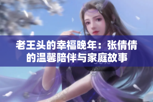 老王頭的幸福晚年：張倩倩的溫馨陪伴與家庭故事