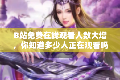B站免費在線觀看人數(shù)大增，你知道多少人正在觀看嗎？