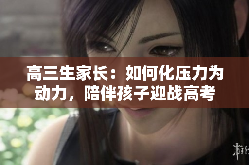 高三生家長：如何化壓力為動力，陪伴孩子迎戰(zhàn)高考