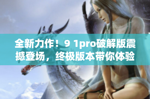 全新力作！9 1pro破解版震撼登場，終極版本帶你體驗前所未有的樂趣