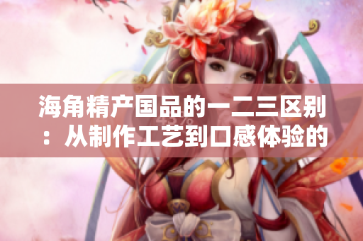 海角精產(chǎn)國品的一二三區(qū)別：從制作工藝到口感體驗的完全解讀