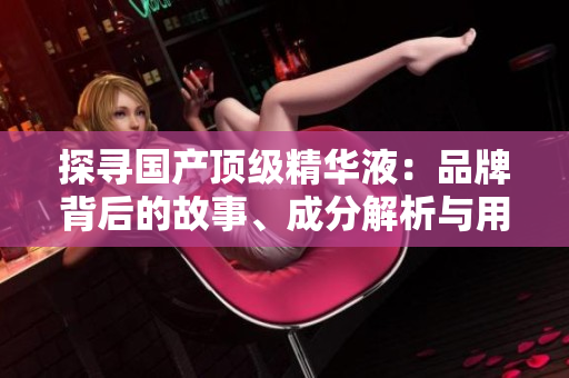 探尋國產(chǎn)頂級精華液：品牌背后的故事、成分解析與用戶評價(jià)
