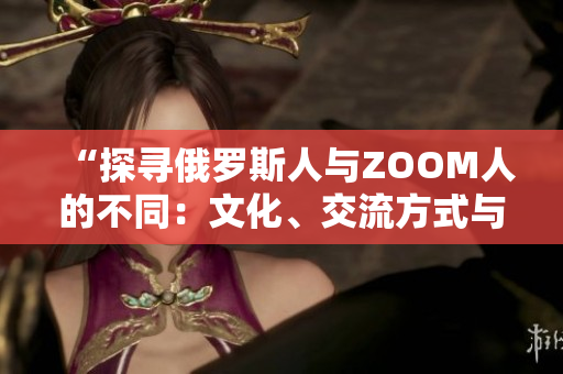 “探尋俄羅斯人與ZOOM人的不同：文化、交流方式與社交習(xí)慣的差異”