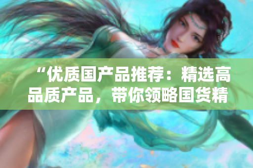 “優(yōu)質(zhì)國(guó)產(chǎn)品推薦：精選高品質(zhì)產(chǎn)品，帶你領(lǐng)略國(guó)貨精品魅力！”