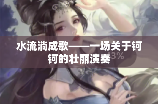 水流淌成歌——一場(chǎng)關(guān)于鈳鈳的壯麗演奏