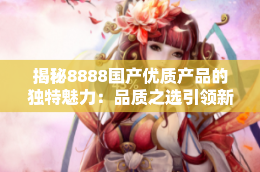 揭秘8888國產(chǎn)優(yōu)質(zhì)產(chǎn)品的獨(dú)特魅力：品質(zhì)之選引領(lǐng)新潮流