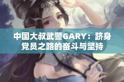 中國大叔武警GARY：躋身黨員之路的奮斗與堅(jiān)持