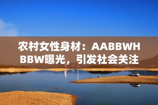 農(nóng)村女性身材：AABBWHBBW曝光，引發(fā)社會關(guān)注