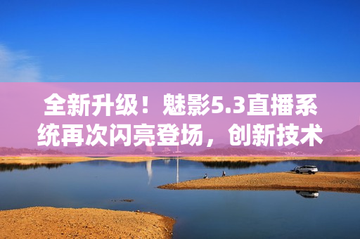 全新升級！魅影5.3直播系統(tǒng)再次閃亮登場，創(chuàng)新技術(shù)助力臻享視聽盛宴