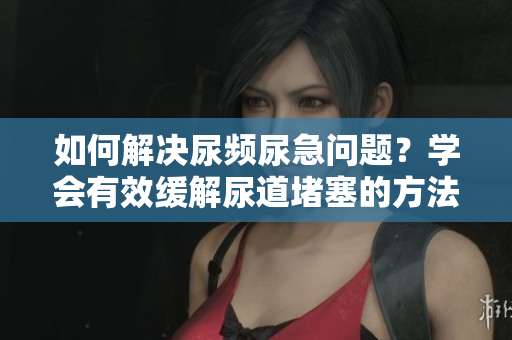如何解決尿頻尿急問題？學(xué)會有效緩解尿道堵塞的方法