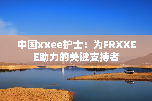中國xxee護士：為FRXXEE助力的關(guān)鍵支持者