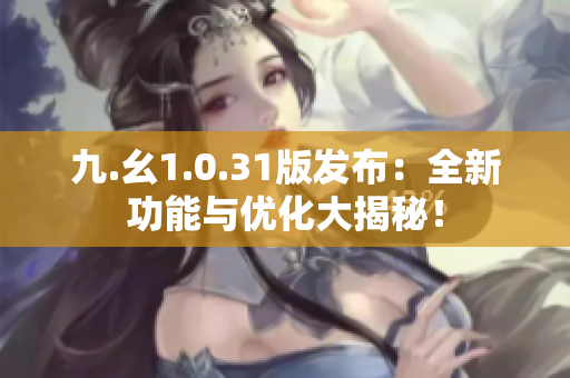 九.幺1.0.31版發(fā)布：全新功能與優(yōu)化大揭秘！