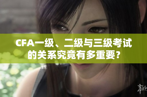 CFA一級(jí)、二級(jí)與三級(jí)考試的關(guān)系究竟有多重要？