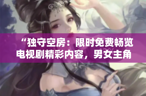 “獨(dú)守空房：限時(shí)免費(fèi)暢覽電視劇精彩內(nèi)容，男女主角心路歷程引人深思！”