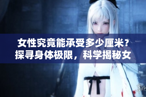 女性究竟能承受多少厘米？探尋身體極限，科學(xué)揭秘女性抗壓能力