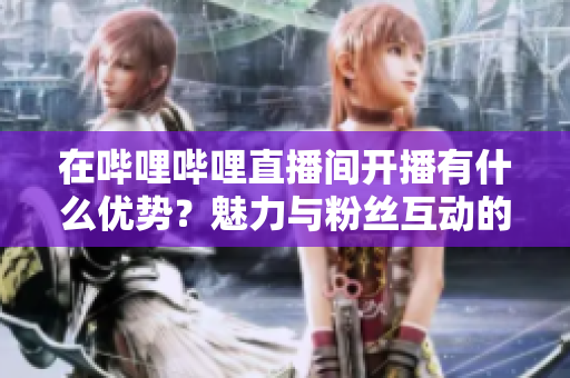 在嗶哩嗶哩直播間開播有什么優(yōu)勢(shì)？魅力與粉絲互動(dòng)的機(jī)會(huì)不容錯(cuò)過