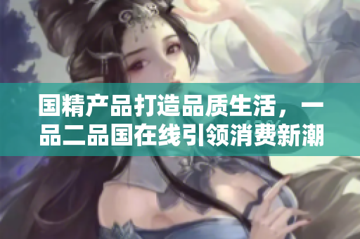 國(guó)精產(chǎn)品打造品質(zhì)生活，一品二品國(guó)在線引領(lǐng)消費(fèi)新潮，驚艷亮相！