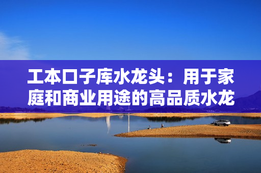 工本口子庫水龍頭：用于家庭和商業(yè)用途的高品質水龍頭