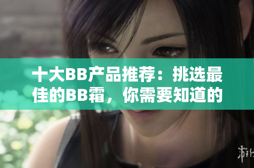 十大BB產(chǎn)品推薦：挑選最佳的BB霜，你需要知道的信息