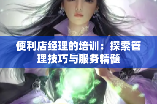 便利店經(jīng)理的培訓(xùn)：探索管理技巧與服務(wù)精髓