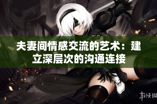 夫妻間情感交流的藝術(shù)：建立深層次的溝通連接