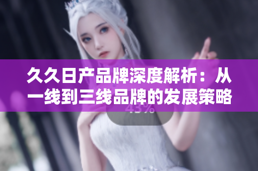 久久日產(chǎn)品牌深度解析：從一線到三線品牌的發(fā)展策略與市場(chǎng)定位