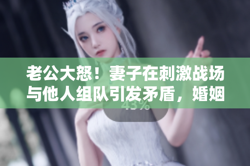 老公大怒！妻子在刺激戰(zhàn)場(chǎng)與他人組隊(duì)引發(fā)矛盾，婚姻面臨考驗(yàn)