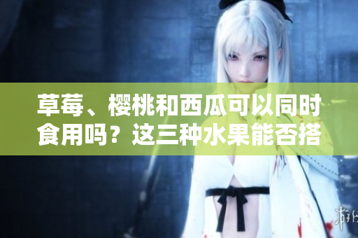草莓、櫻桃和西瓜可以同時(shí)食用嗎？這三種水果能否搭配飲食？