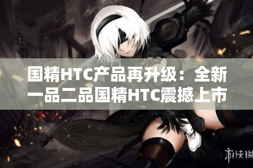 國精HTC產(chǎn)品再升級：全新一品二品國精HTC震撼上市
