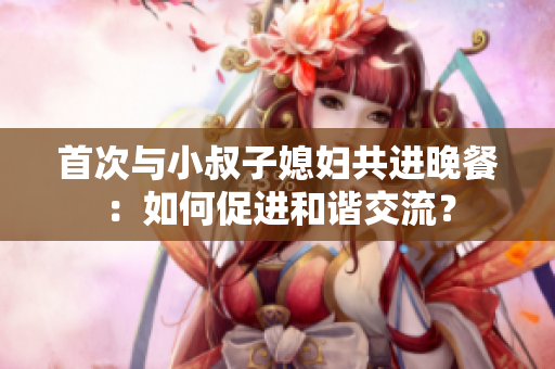 首次與小叔子媳婦共進(jìn)晚餐：如何促進(jìn)和諧交流？