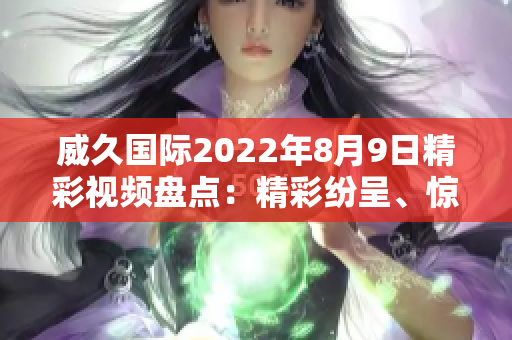 威久國際2022年8月9日精彩視頻盤點：精彩紛呈、驚喜連連