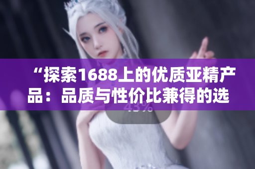 “探索1688上的優(yōu)質亞精產品：品質與性價比兼得的選擇盤點！”