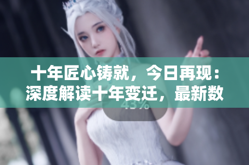 十年匠心鑄就，今日再現：深度解讀十年變遷，最新數據全面揭秘！