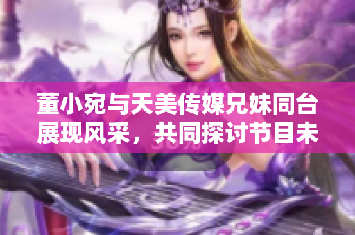 董小宛與天美傳媒兄妹同臺(tái)展現(xiàn)風(fēng)采，共同探討節(jié)目未來(lái)發(fā)展路徑