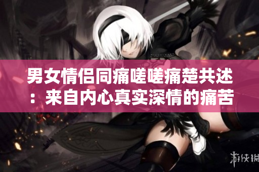 男女情侶同痛嗟嗟痛楚共述：來自內(nèi)心真實(shí)深情的痛苦聲音