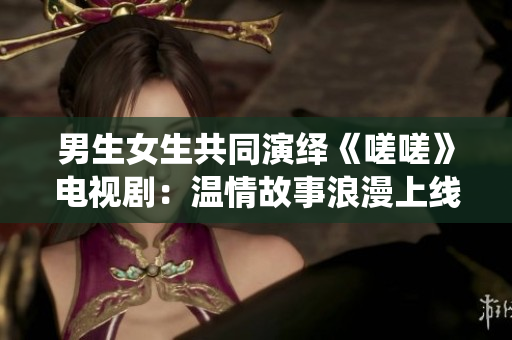 男生女生共同演繹《嗟嗟》電視劇：溫情故事浪漫上線