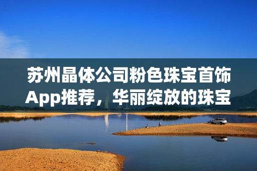 蘇州晶體公司粉色珠寶首飾App推薦，華麗綻放的珠寶魅力