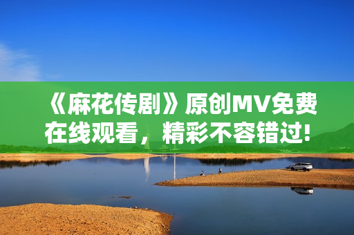 《麻花傳劇》原創(chuàng)MV免費(fèi)在線觀看，精彩不容錯過!