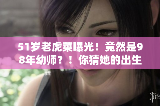 51歲老虎菜曝光！竟然是98年幼師？！你猜她的出生日期是哪天？