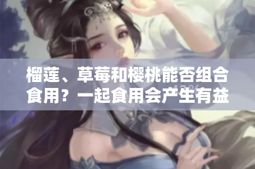 榴蓮、草莓和櫻桃能否組合食用？一起食用會(huì)產(chǎn)生有益營養(yǎng)嗎？