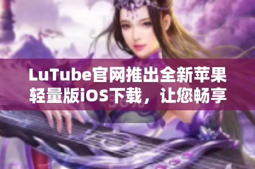 LuTube官網(wǎng)推出全新蘋果輕量版iOS下載，讓您暢享流暢體驗(yàn)