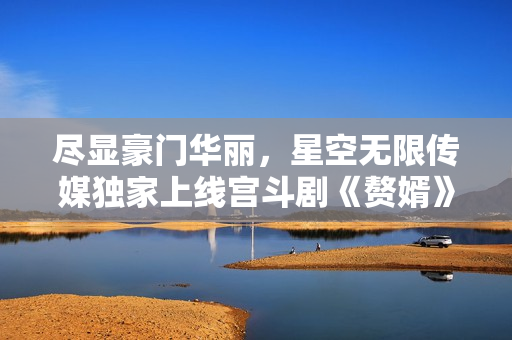 盡顯豪門華麗，星空無限傳媒獨(dú)家上線宮斗劇《贅婿》，精彩絕倫，即刻觀賞！