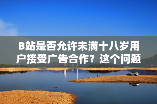 B站是否允許未滿十八歲用戶接受廣告合作？這個問題你需要知道