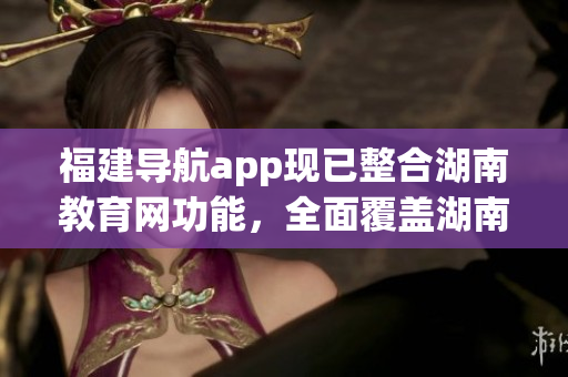 福建導(dǎo)航app現(xiàn)已整合湖南教育網(wǎng)功能，全面覆蓋湖南教育資源