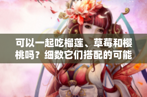 可以一起吃榴蓮、草莓和櫻桃嗎？細(xì)數(shù)它們搭配的可能性
