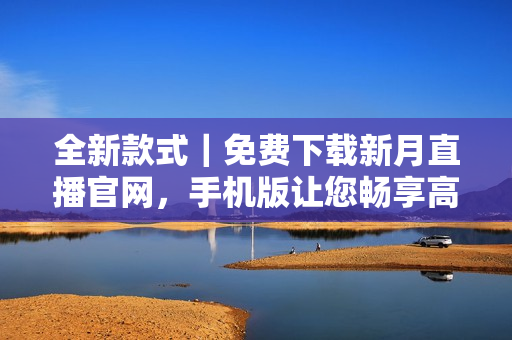全新款式｜免費下載新月直播官網(wǎng)，手機(jī)版讓您暢享高清直播體驗