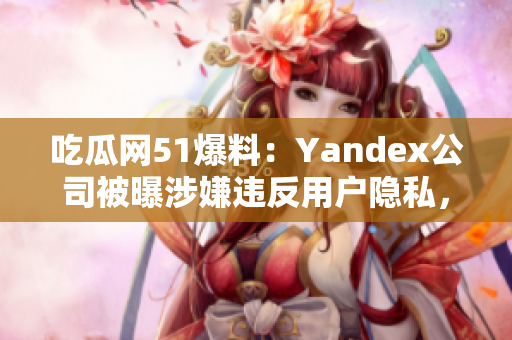 吃瓜網(wǎng)51爆料：Yandex公司被曝涉嫌違反用戶隱私，引發(fā)輿論關(guān)注