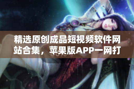 精選原創(chuàng)成品短視頻軟件網(wǎng)站合集，蘋果版APP一網(wǎng)打盡