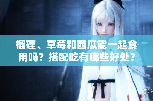 榴蓮、草莓和西瓜能一起食用嗎？搭配吃有哪些好處？