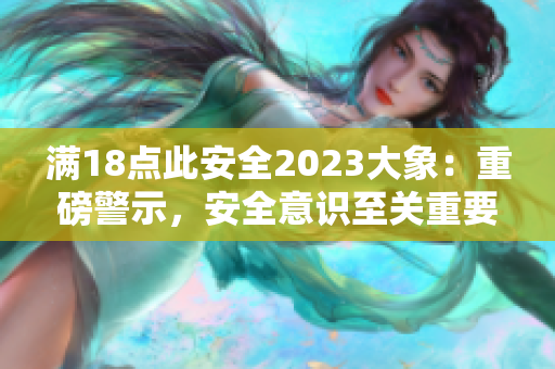 滿18點(diǎn)此安全2023大象：重磅警示，安全意識(shí)至關(guān)重要!